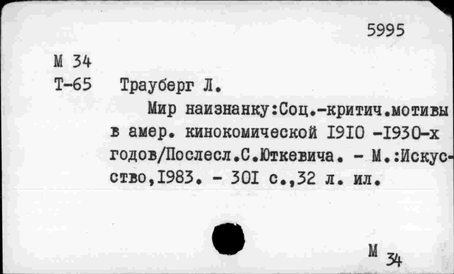 ﻿5995
М 34
Т-65 Трауберг Л.
Мир наизнанку:Соц.-критич.мотивы в амер, кинокомической 1910 -1930-х годов/Послесл.С.Юткевича. - М.:Искус ство,1983. - 301 с.,32 л. ил.